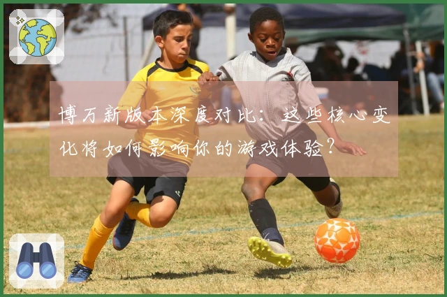 博万新版本深度对比：这些核心变化将如何影响你的游戏体验？