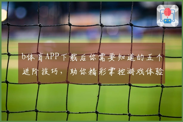 b体育APP下载后你需要知道的五个进阶技巧，助你精彩掌控游戏体验！
