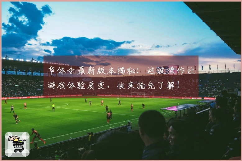 华体会最新版本揭秘：这波操作让游戏体验质变，快来抢先了解！