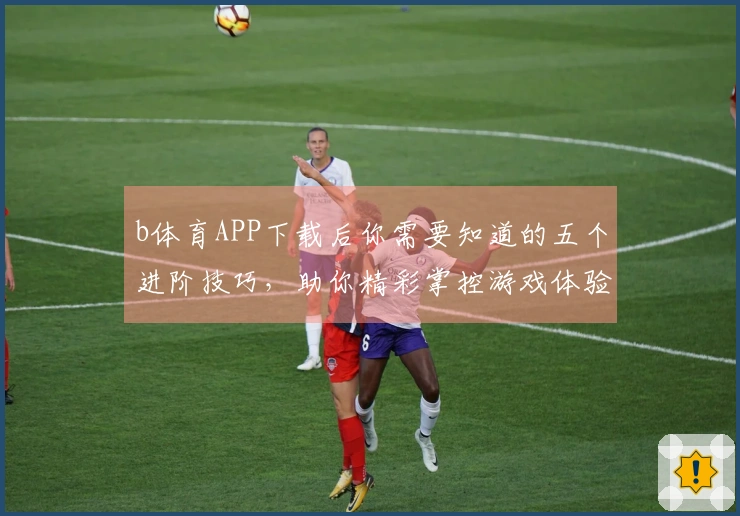 b体育APP下载后你需要知道的五个进阶技巧，助你精彩掌控游戏体验！